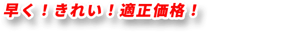 早く！きれい！適正価格！